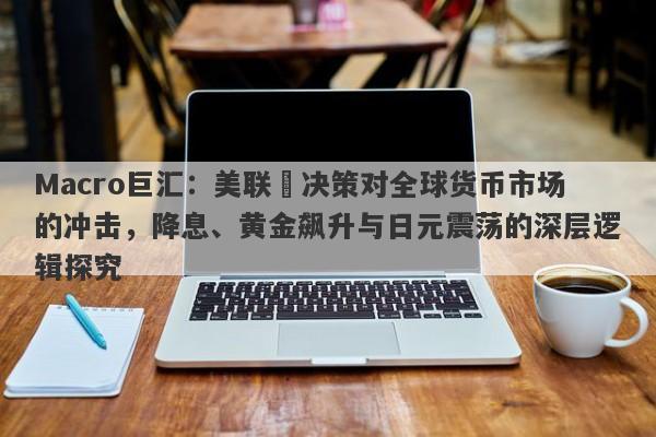Macro巨汇：美联儲决策对全球货币市场的冲击，降息、黄金飙升与日元震荡的深层逻辑探究-第1张图片-Macro Global Markets巨汇