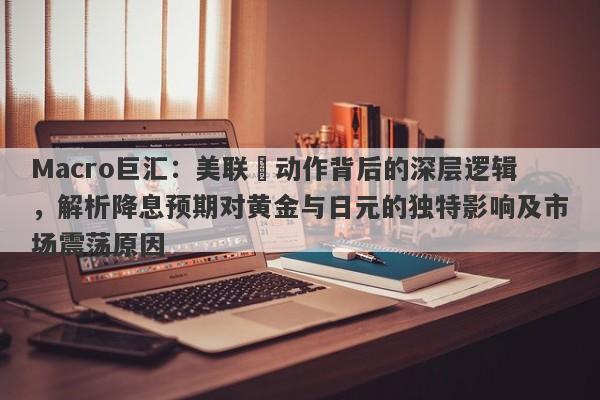 Macro巨汇：美联儲动作背后的深层逻辑，解析降息预期对黄金与日元的独特影响及市场震荡原因-第1张图片-Macro Global Markets巨汇