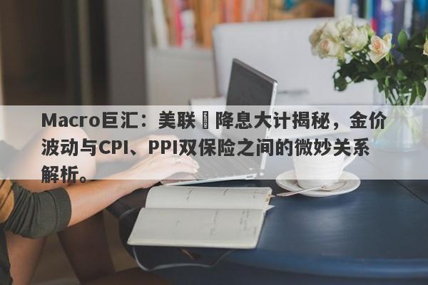 Macro巨汇：美联儲降息大计揭秘，金价波动与CPI、PPI双保险之间的微妙关系解析。-第1张图片-Macro Global Markets巨汇