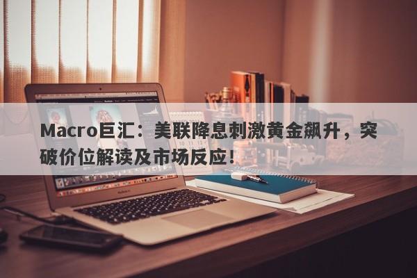 Macro巨汇：美联降息刺激黄金飙升，突破价位解读及市场反应！-第1张图片-Macro Global Markets巨汇