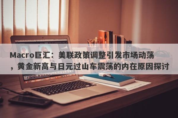 Macro巨汇：美联政策调整引发市场动荡，黄金新高与日元过山车震荡的内在原因探讨-第1张图片-Macro Global Markets巨汇