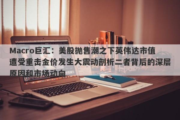 Macro巨汇：美股抛售潮之下英伟达市值遭受重击金价发生大震动剖析二者背后的深层原因和市场动向-第1张图片-Macro Global Markets巨汇