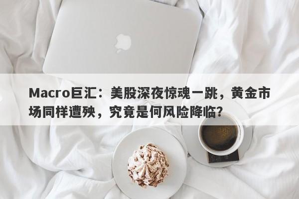 Macro巨汇：美股深夜惊魂一跳，黄金市场同样遭殃，究竟是何风险降临？-第1张图片-Macro Global Markets巨汇