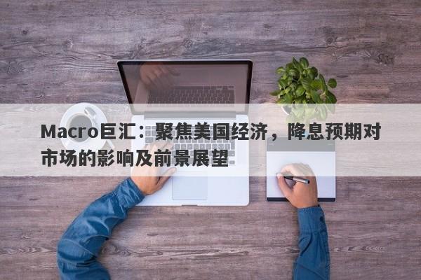Macro巨汇：聚焦美国经济，降息预期对市场的影响及前景展望-第1张图片-Macro Global Markets巨汇