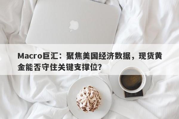 Macro巨汇：聚焦美国经济数据，现货黄金能否守住关键支撑位？-第1张图片-Macro Global Markets巨汇