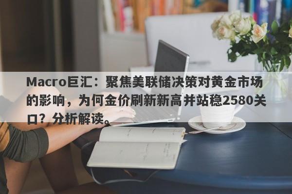 Macro巨汇：聚焦美联储决策对黄金市场的影响，为何金价刷新新高并站稳2580关口？分析解读。-第1张图片-Macro Global Markets巨汇