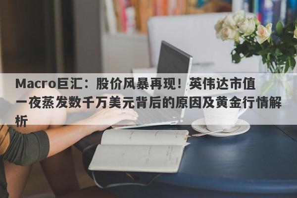 Macro巨汇：股价风暴再现！英伟达市值一夜蒸发数千万美元背后的原因及黄金行情解析-第1张图片-Macro Global Markets巨汇