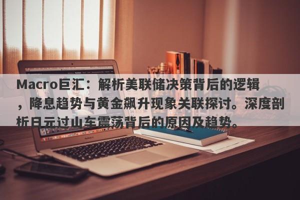 Macro巨汇：解析美联储决策背后的逻辑，降息趋势与黄金飙升现象关联探讨。深度剖析日元过山车震荡背后的原因及趋势。-第1张图片-Macro Global Markets巨汇