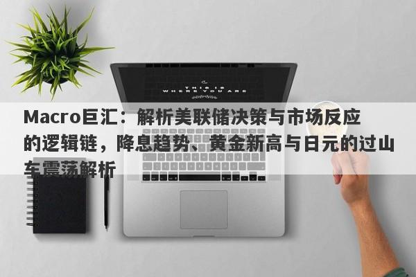 Macro巨汇：解析美联储决策与市场反应的逻辑链，降息趋势、黄金新高与日元的过山车震荡解析-第1张图片-Macro Global Markets巨汇
