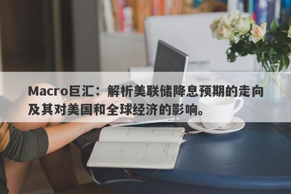 Macro巨汇：解析美联储降息预期的走向及其对美国和全球经济的影响。-第1张图片-Macro Global Markets巨汇