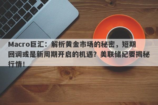 Macro巨汇：解析黄金市场的秘密，短期回调或是新周期开启的机遇？美联储纪要揭秘行情！-第1张图片-Macro Global Markets巨汇
