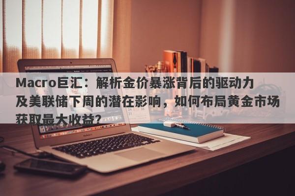 Macro巨汇：解析金价暴涨背后的驱动力及美联储下周的潜在影响，如何布局黄金市场获取最大收益？-第1张图片-Macro Global Markets巨汇