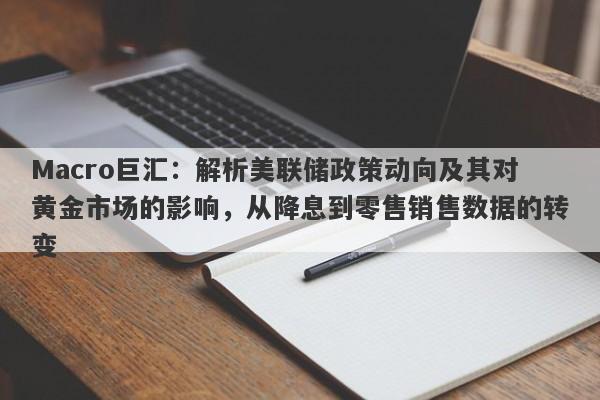 Macro巨汇：解析美联储政策动向及其对黄金市场的影响，从降息到零售销售数据的转变-第1张图片-Macro Global Markets巨汇