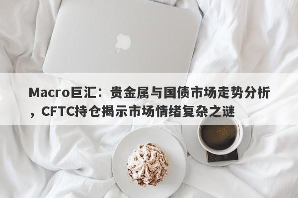 Macro巨汇：贵金属与国债市场走势分析，CFTC持仓揭示市场情绪复杂之谜-第1张图片-Macro Global Markets巨汇