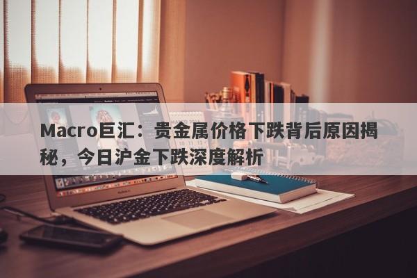 Macro巨汇：贵金属价格下跌背后原因揭秘，今日沪金下跌深度解析-第1张图片-Macro Global Markets巨汇
