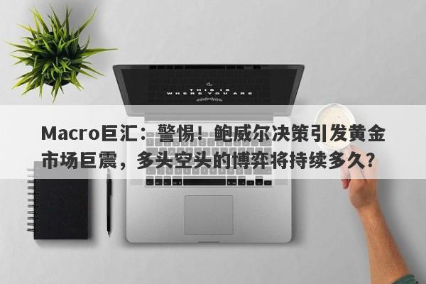 Macro巨汇：警惕！鲍威尔决策引发黄金市场巨震，多头空头的博弈将持续多久？-第1张图片-Macro Global Markets巨汇
