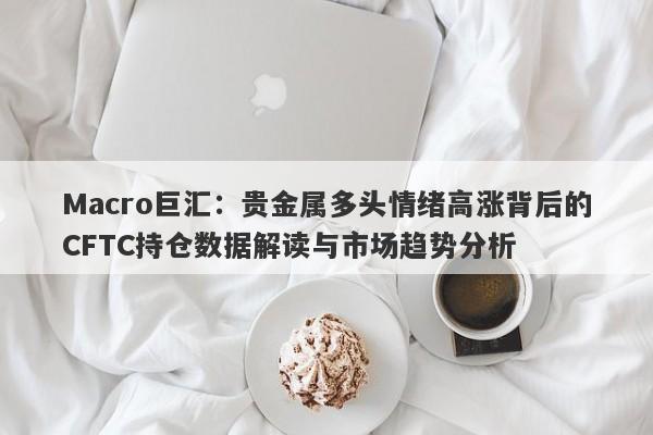 Macro巨汇：贵金属多头情绪高涨背后的CFTC持仓数据解读与市场趋势分析-第1张图片-Macro Global Markets巨汇