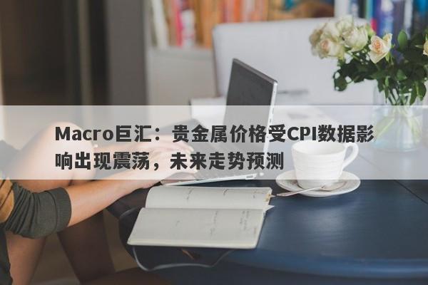 Macro巨汇：贵金属价格受CPI数据影响出现震荡，未来走势预测-第1张图片-Macro Global Markets巨汇
