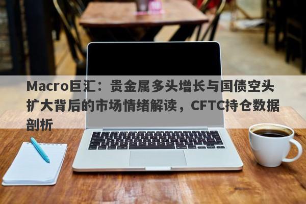 Macro巨汇：贵金属多头增长与国债空头扩大背后的市场情绪解读，CFTC持仓数据剖析-第1张图片-Macro Global Markets巨汇