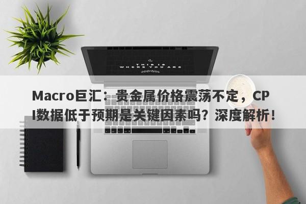 Macro巨汇：贵金属价格震荡不定，CPI数据低于预期是关键因素吗？深度解析！-第1张图片-Macro Global Markets巨汇