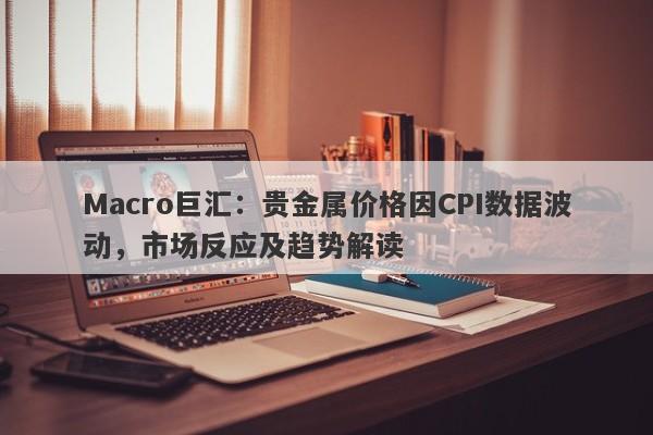 Macro巨汇：贵金属价格因CPI数据波动，市场反应及趋势解读-第1张图片-Macro Global Markets巨汇