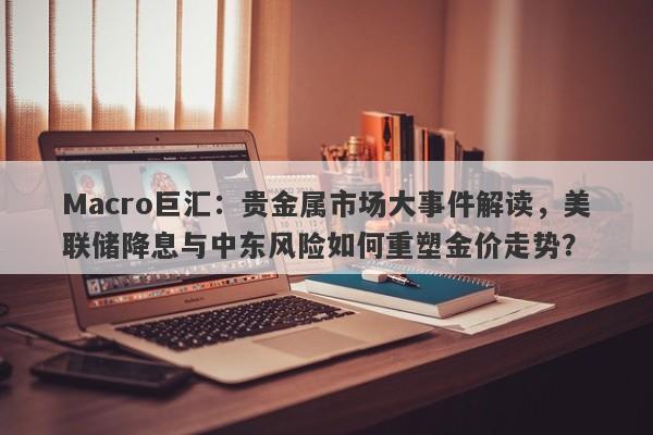 Macro巨汇：贵金属市场大事件解读，美联储降息与中东风险如何重塑金价走势？-第1张图片-Macro Global Markets巨汇