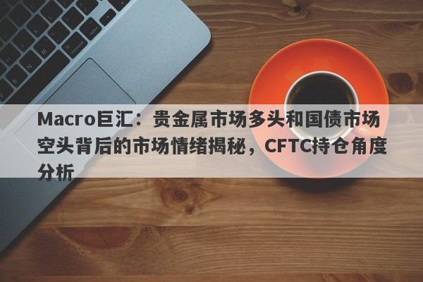 Macro巨汇：贵金属市场多头和国债市场空头背后的市场情绪揭秘，CFTC持仓角度分析-第1张图片-Macro Global Markets巨汇