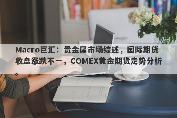Macro巨汇：贵金属市场综述，国际期货收盘涨跌不一，COMEX黄金期货走势分析。-第1张图片-Macro Global Markets巨汇