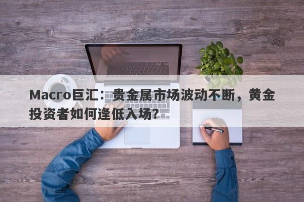 Macro巨汇：贵金属市场波动不断，黄金投资者如何逢低入场？-第1张图片-Macro Global Markets巨汇