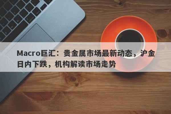 Macro巨汇：贵金属市场最新动态，沪金日内下跌，机构解读市场走势-第1张图片-Macro Global Markets巨汇