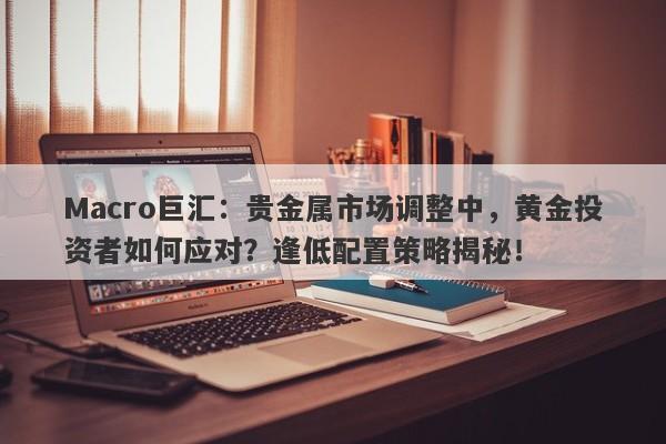 Macro巨汇：贵金属市场调整中，黄金投资者如何应对？逢低配置策略揭秘！-第1张图片-Macro Global Markets巨汇