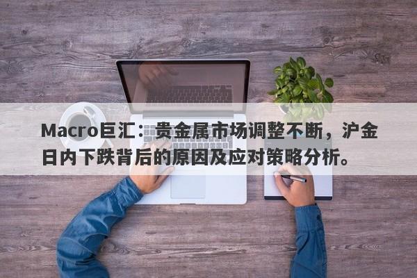 Macro巨汇：贵金属市场调整不断，沪金日内下跌背后的原因及应对策略分析。-第1张图片-Macro Global Markets巨汇