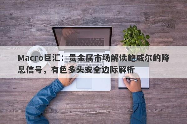 Macro巨汇：贵金属市场解读鲍威尔的降息信号，有色多头安全边际解析-第1张图片-Macro Global Markets巨汇