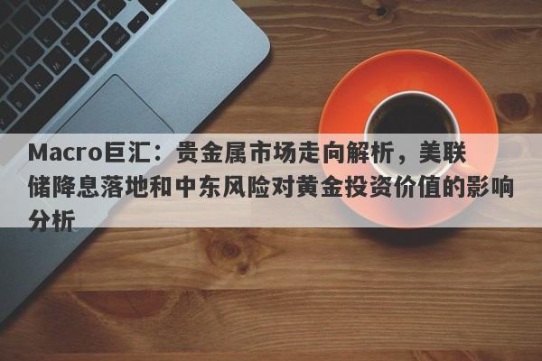 Macro巨汇：贵金属市场走向解析，美联储降息落地和中东风险对黄金投资价值的影响分析-第1张图片-Macro Global Markets巨汇