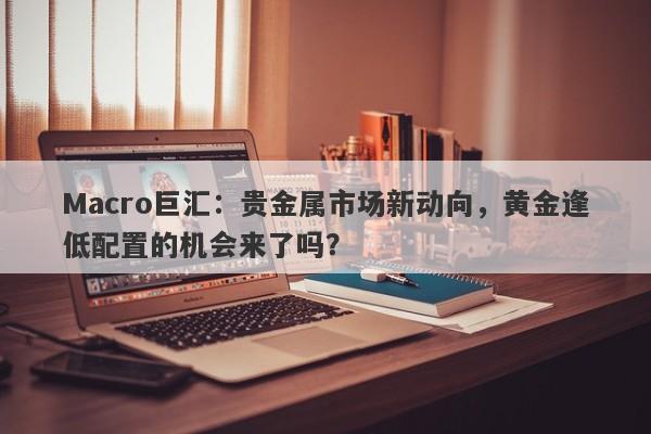 Macro巨汇：贵金属市场新动向，黄金逢低配置的机会来了吗？-第1张图片-Macro Global Markets巨汇