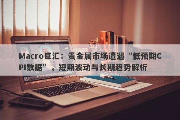Macro巨汇：贵金属市场遭遇“低预期CPI数据”，短期波动与长期趋势解析-第1张图片-Macro Global Markets巨汇