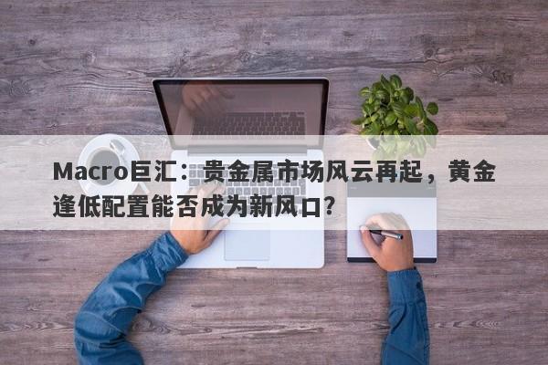 Macro巨汇：贵金属市场风云再起，黄金逢低配置能否成为新风口？-第1张图片-Macro Global Markets巨汇