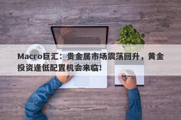 Macro巨汇：贵金属市场震荡回升，黄金投资逢低配置机会来临！-第1张图片-Macro Global Markets巨汇