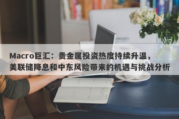 Macro巨汇：贵金属投资热度持续升温，美联储降息和中东风险带来的机遇与挑战分析-第1张图片-Macro Global Markets巨汇