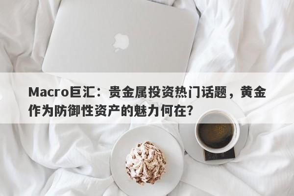Macro巨汇：贵金属投资热门话题，黄金作为防御性资产的魅力何在？-第1张图片-Macro Global Markets巨汇