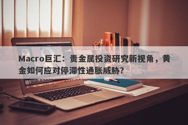 Macro巨汇：贵金属投资研究新视角，黄金如何应对停滞性通胀威胁？-第1张图片-Macro Global Markets巨汇