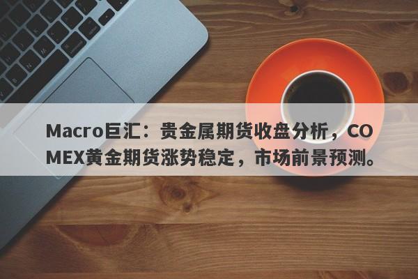 Macro巨汇：贵金属期货收盘分析，COMEX黄金期货涨势稳定，市场前景预测。-第1张图片-Macro Global Markets巨汇