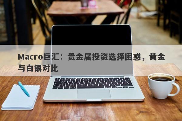 Macro巨汇：贵金属投资选择困惑，黄金与白银对比-第1张图片-Macro Global Markets巨汇