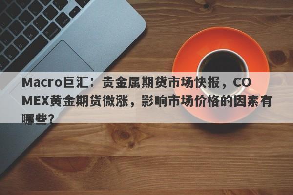 Macro巨汇：贵金属期货市场快报，COMEX黄金期货微涨，影响市场价格的因素有哪些？-第1张图片-Macro Global Markets巨汇
