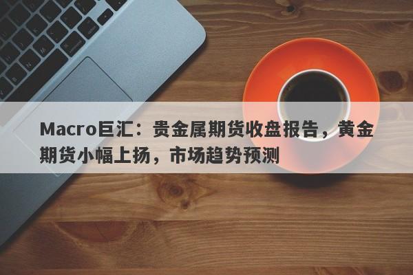 Macro巨汇：贵金属期货收盘报告，黄金期货小幅上扬，市场趋势预测-第1张图片-Macro Global Markets巨汇
