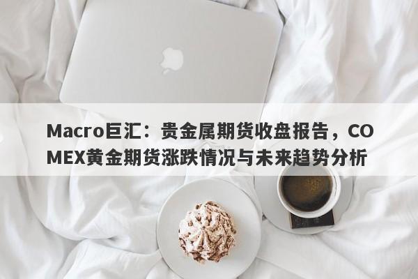 Macro巨汇：贵金属期货收盘报告，COMEX黄金期货涨跌情况与未来趋势分析-第1张图片-Macro Global Markets巨汇