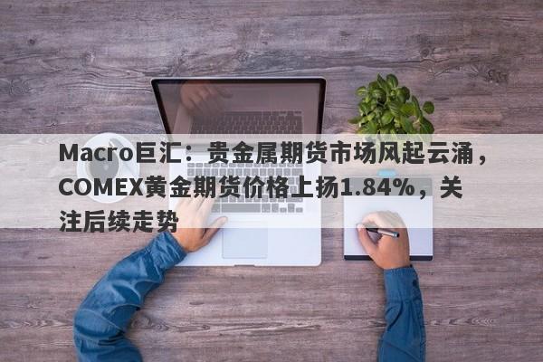 Macro巨汇：贵金属期货市场风起云涌，COMEX黄金期货价格上扬1.84%，关注后续走势-第1张图片-Macro Global Markets巨汇