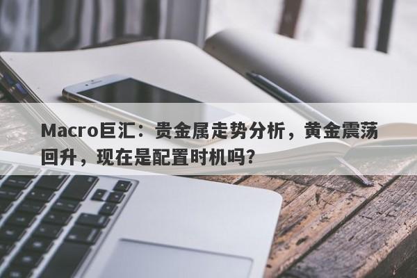 Macro巨汇：贵金属走势分析，黄金震荡回升，现在是配置时机吗？-第1张图片-Macro Global Markets巨汇