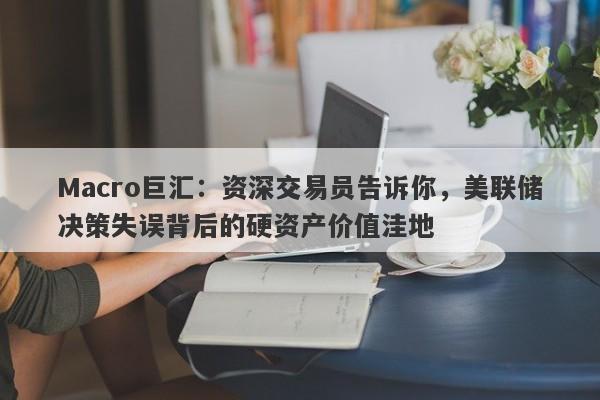 Macro巨汇：资深交易员告诉你，美联储决策失误背后的硬资产价值洼地-第1张图片-Macro Global Markets巨汇
