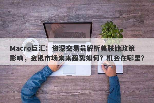 Macro巨汇：资深交易员解析美联储政策影响，金银市场未来趋势如何？机会在哪里？-第1张图片-Macro Global Markets巨汇